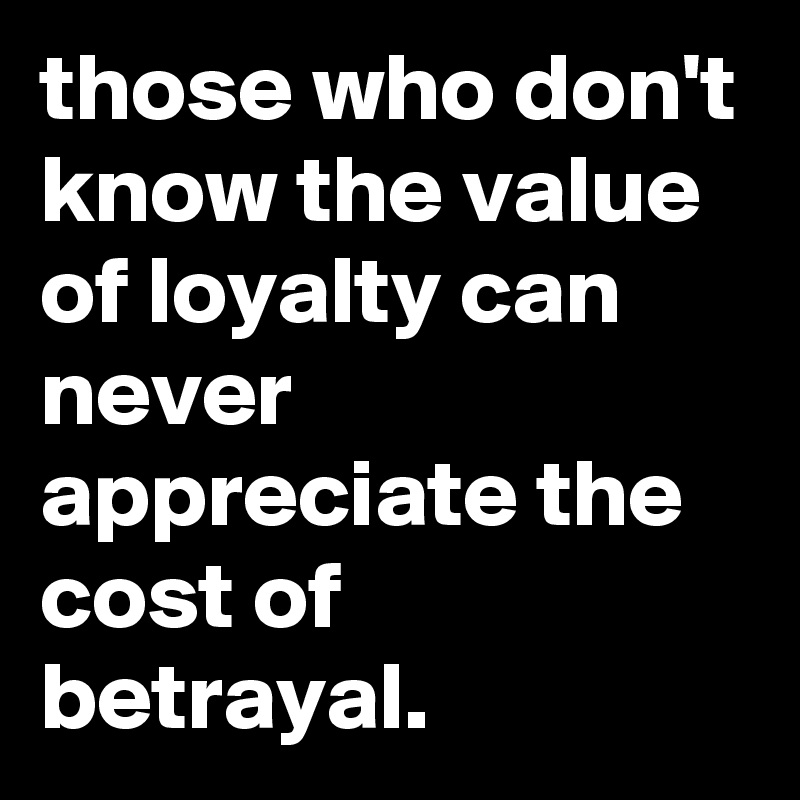 those who don't know the value of loyalty can never appreciate the cost of betrayal.