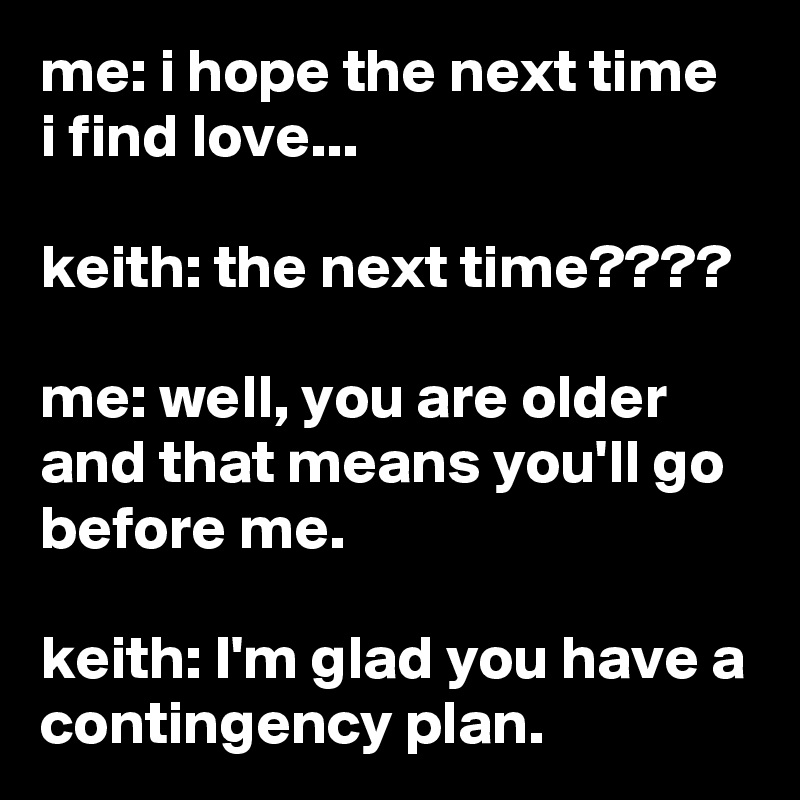 me: i hope the next time i find love...

keith: the next time????

me: well, you are older and that means you'll go before me.

keith: I'm glad you have a contingency plan.