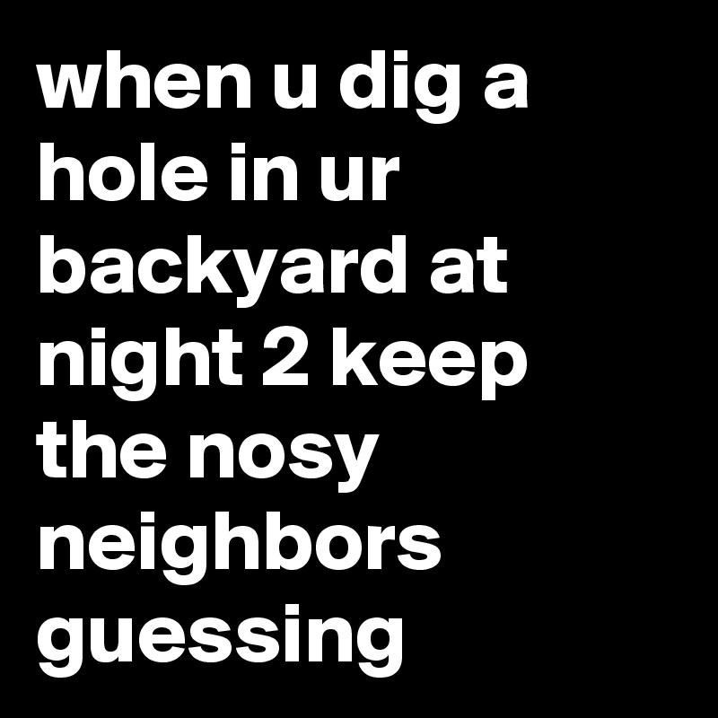 when u dig a hole in ur backyard at night 2 keep the nosy neighbors guessing 