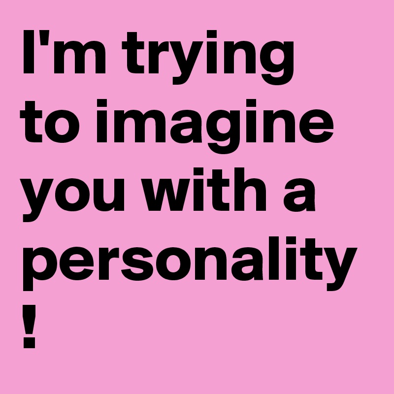 I'm trying to imagine you with a personality !