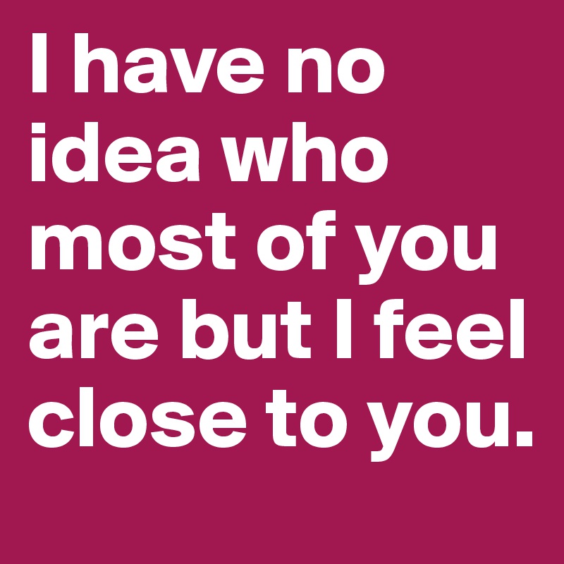 I have no idea who most of you are but I feel close to you.