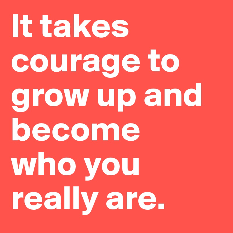 It takes courage to grow up and become 
who you really are.