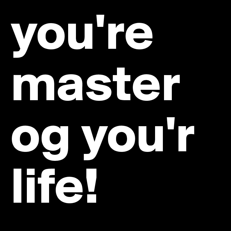 you're master og you'r life!