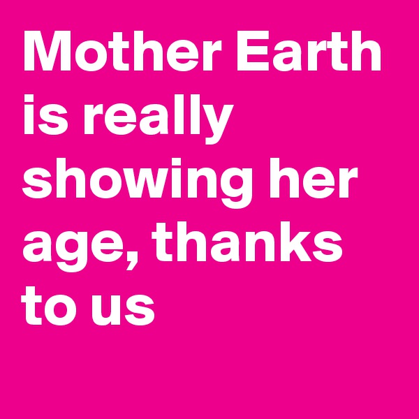 Mother Earth is really showing her age, thanks to us