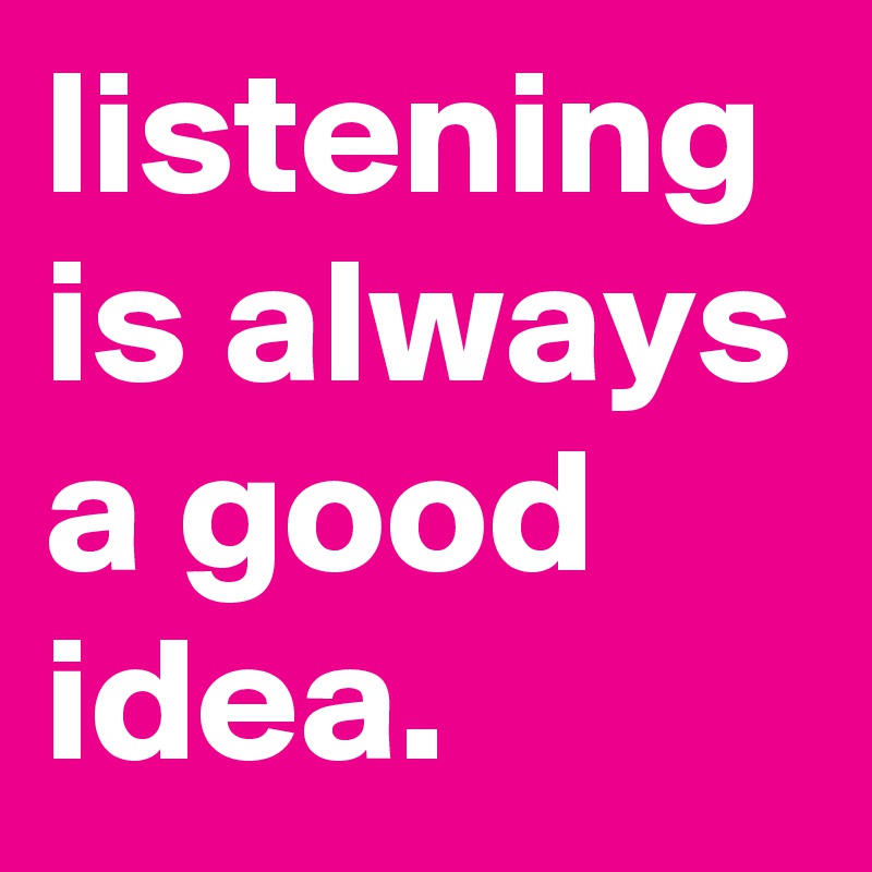 listening is always a good idea.