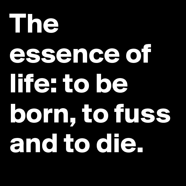 The essence of life: to be born, to fuss and to die.