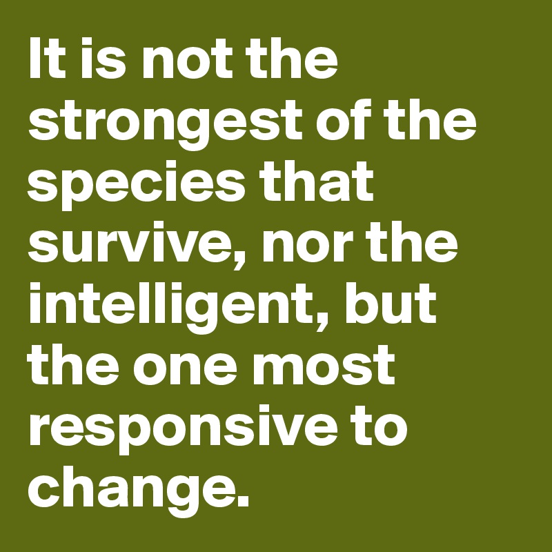 It is not the strongest of the species that survive, nor the intelligent, but the one most responsive to change.