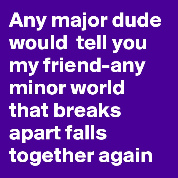 Any major dude would  tell you my friend-any minor world that breaks apart falls together again