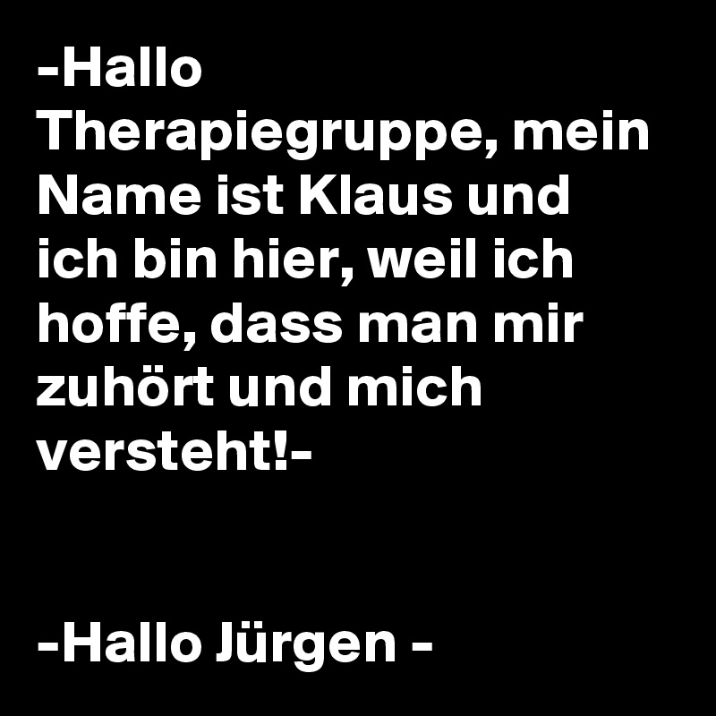 -Hallo Therapiegruppe, mein Name ist Klaus und ich bin hier, weil ich hoffe, dass man mir zuhört und mich versteht!- 


-Hallo Jürgen -