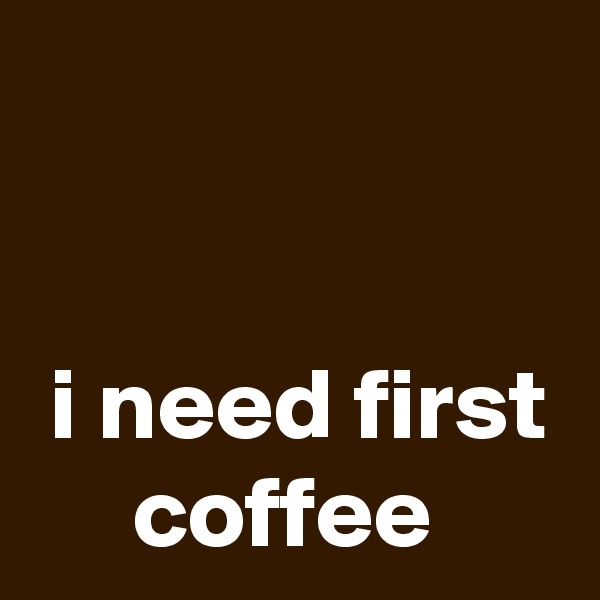 


 i need first      coffee