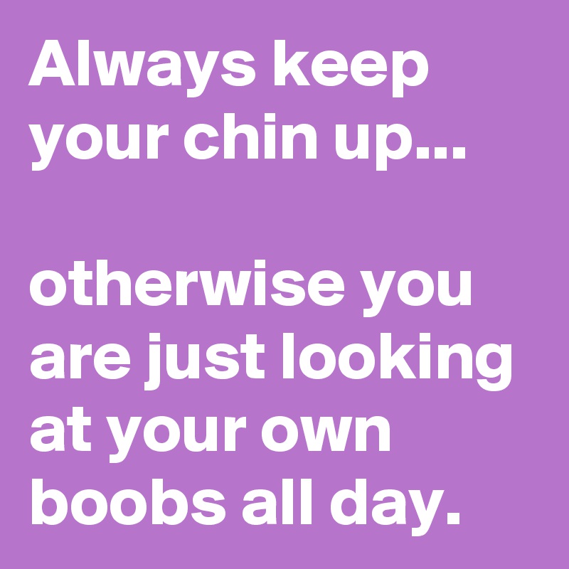 Always keep your chin up... 

otherwise you are just looking at your own 
boobs all day.