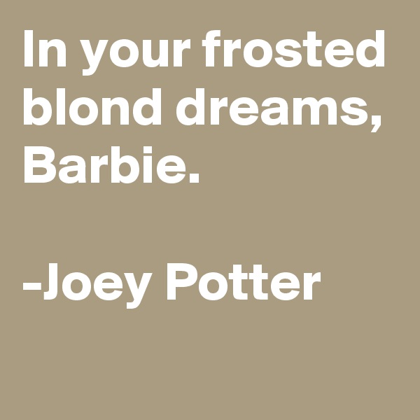 In your frosted blond dreams, Barbie.

-Joey Potter 
