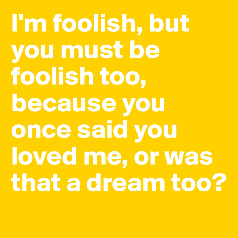 I'm foolish, but you must be foolish too, because you once said you loved me, or was that a dream too?
