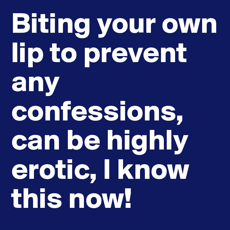 Biting your own lip to prevent any confessions, can be highly erotic, I know this now!