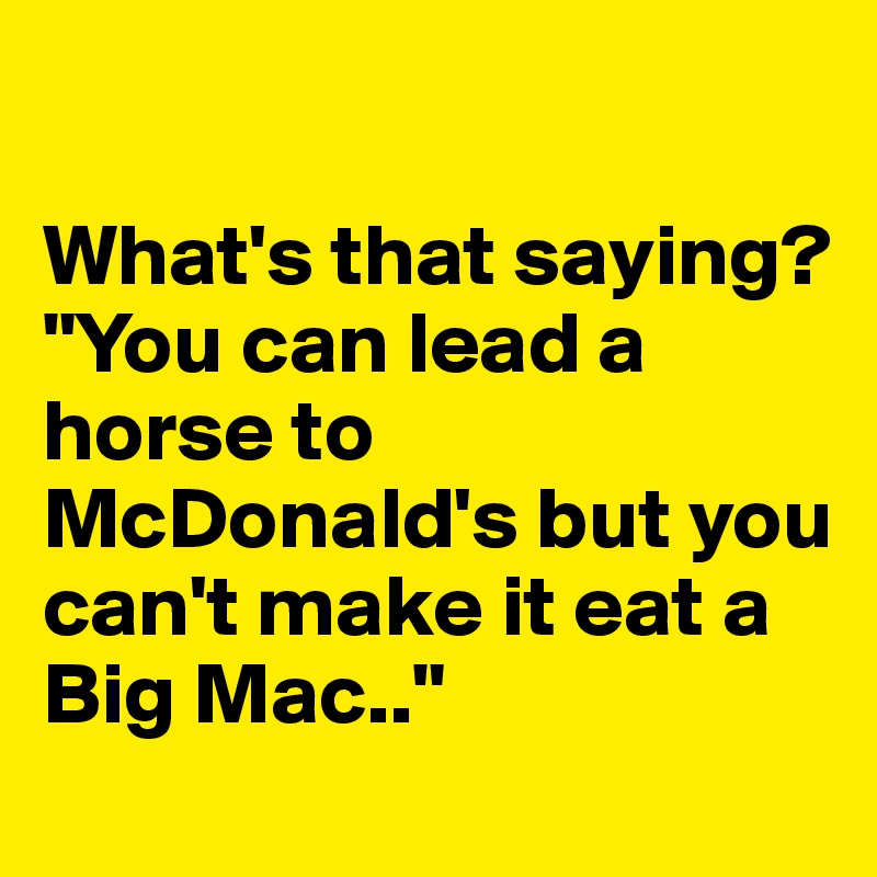 

What's that saying? 
"You can lead a horse to McDonald's but you can't make it eat a Big Mac.."