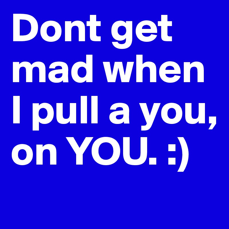 Dont get mad when I pull a you, on YOU. :)