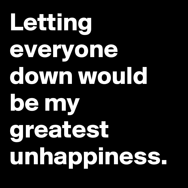 Letting everyone down would be my greatest unhappiness. 