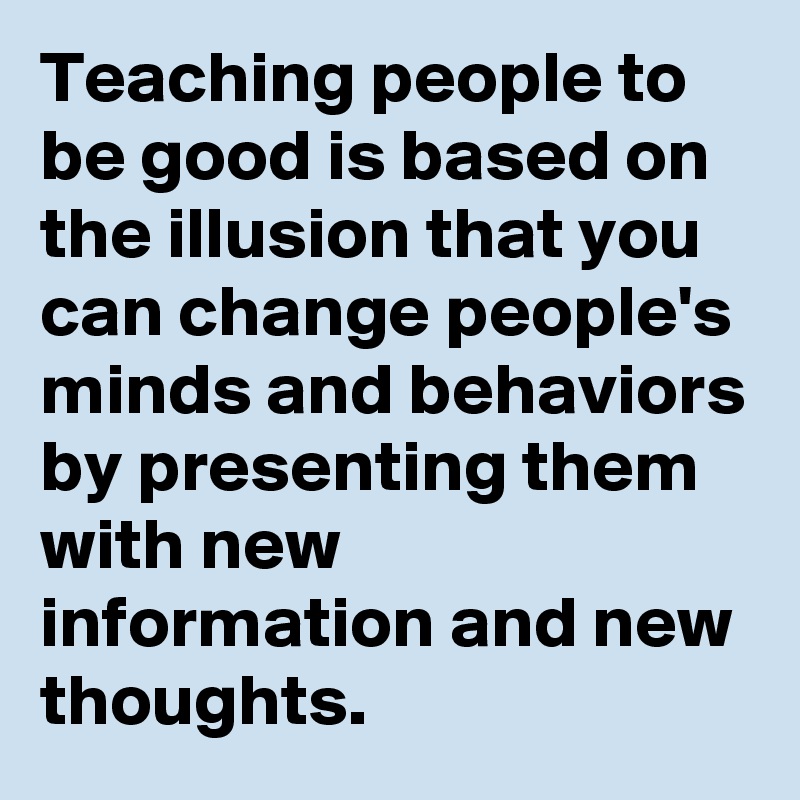 Teaching people to be good is based on the illusion that you can change people's minds and behaviors by presenting them with new information and new thoughts.