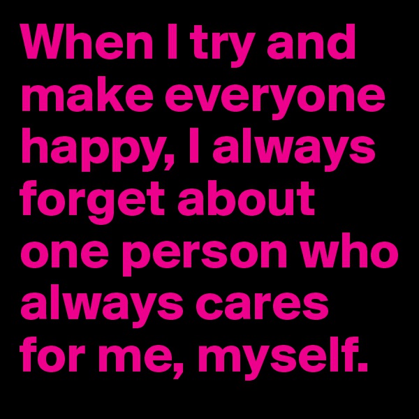 When I try and make everyone happy, I always forget about one person who always cares for me, myself.