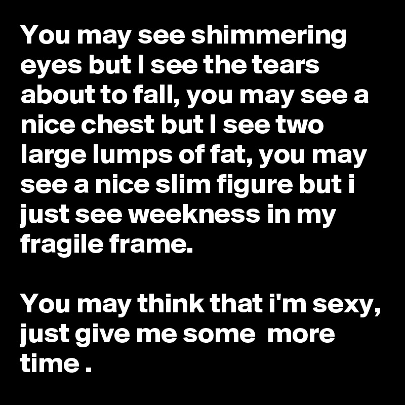You may see shimmering eyes but I see the tears about to fall, you may see a nice chest but I see two large lumps of fat, you may see a nice slim figure but i just see weekness in my fragile frame.                                                                                       You may think that i'm sexy, just give me some  more time .