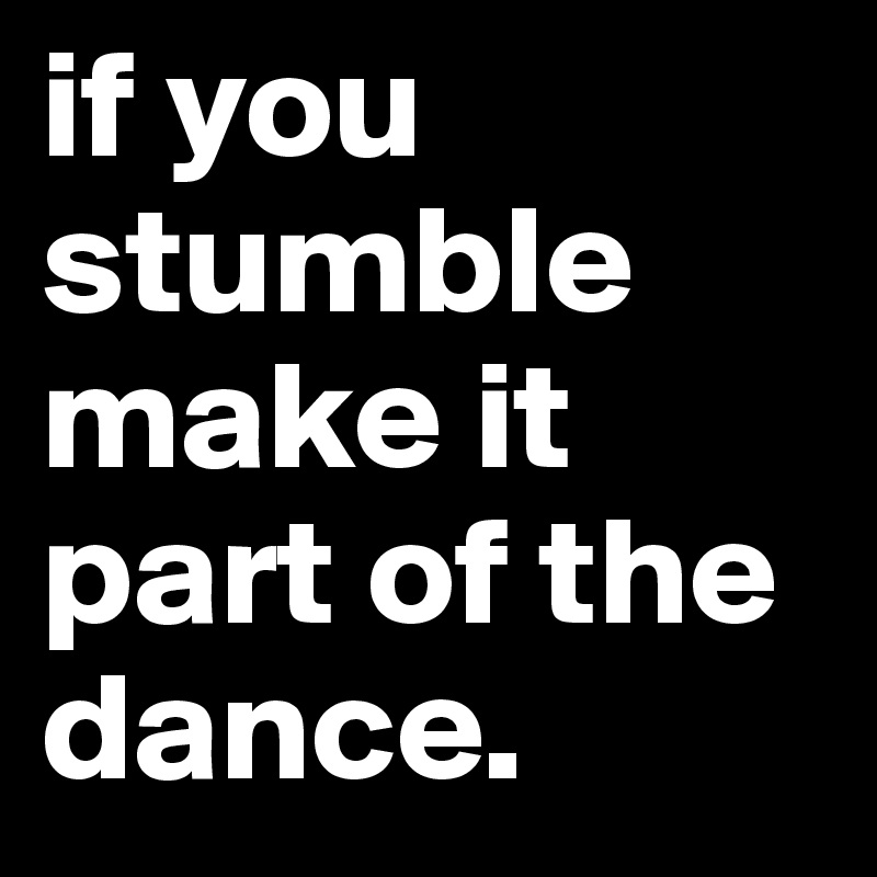 if you stumble make it part of the dance.