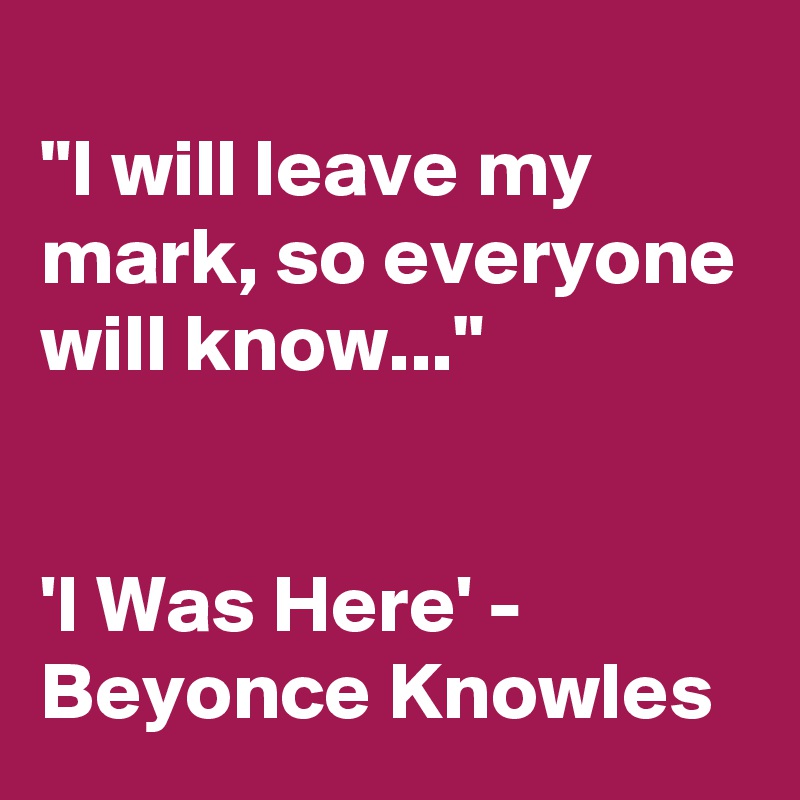 
"I will leave my mark, so everyone will know..."


'I Was Here' - Beyonce Knowles