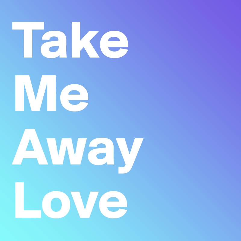 Take 
Me 
Away 
Love 
