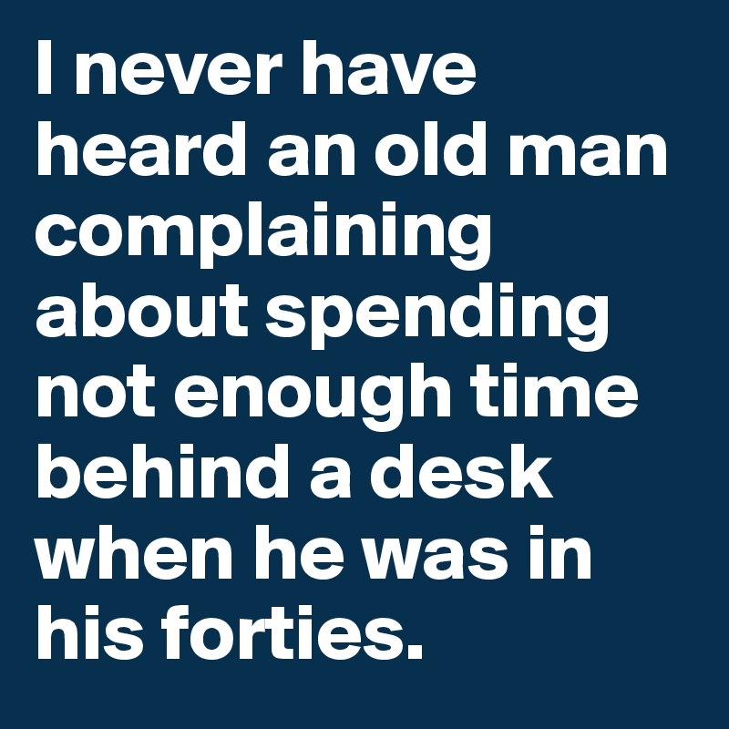 I never have heard an old man complaining about spending not enough time behind a desk when he was in his forties.
