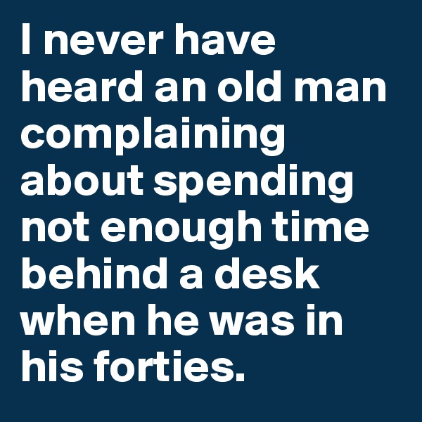 I never have heard an old man complaining about spending not enough time behind a desk when he was in his forties.