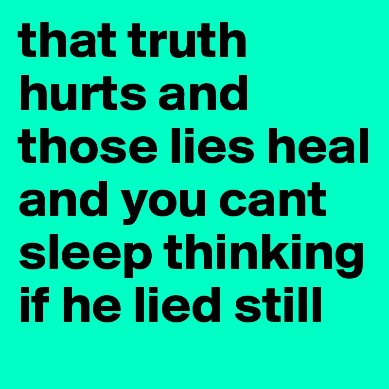 that truth hurts and those lies heal and you cant sleep thinking if he lied still 