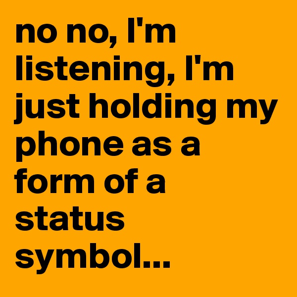 no no, I'm listening, I'm just holding my phone as a form of a status symbol...