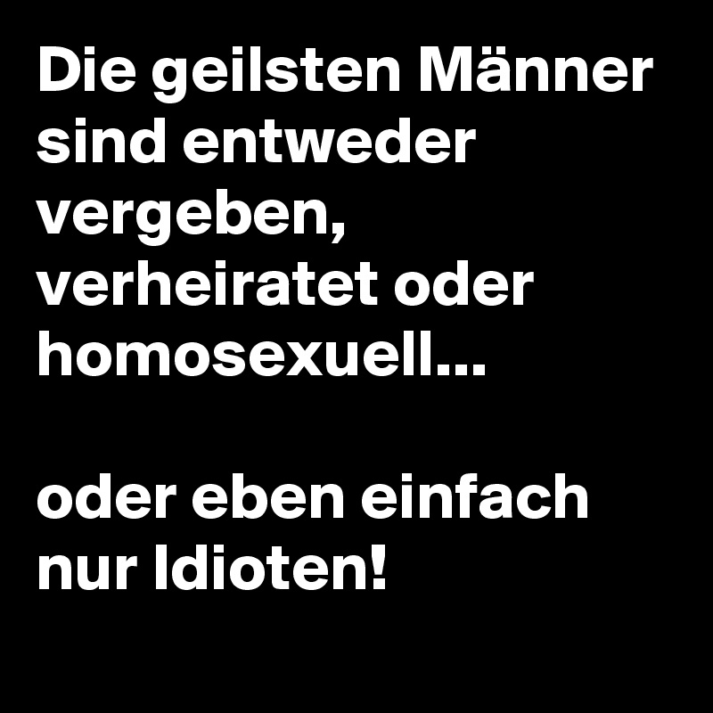 Die geilsten Männer sind entweder vergeben, verheiratet oder homosexuell...

oder eben einfach nur Idioten!