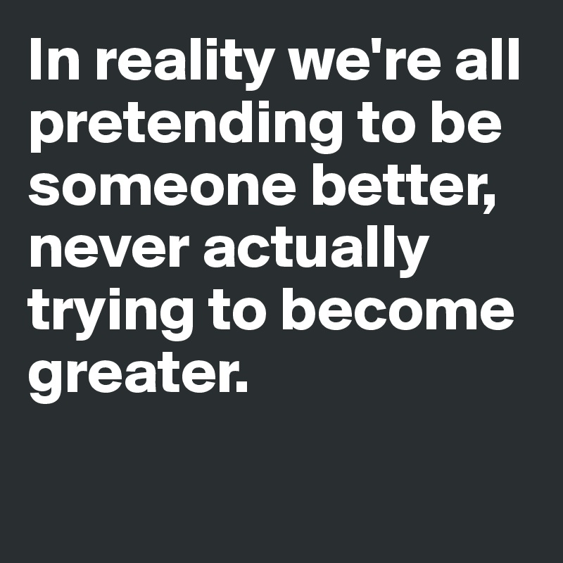 In reality we're all pretending to be someone better, never actually trying to become greater. 

