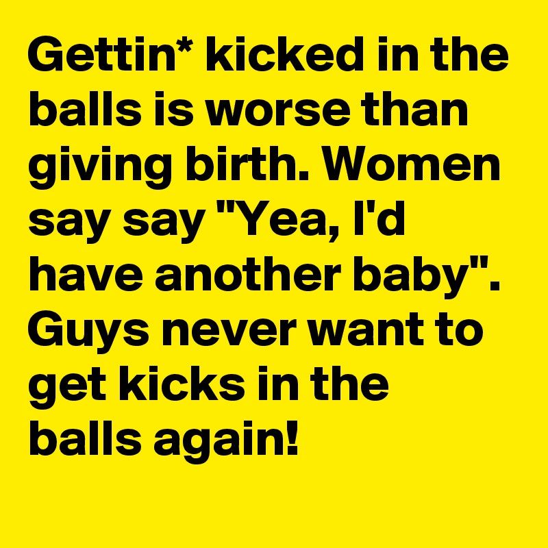 Gettin* kicked in the balls is worse than giving birth. Women say say "Yea, I'd have another baby". Guys never want to get kicks in the balls again!