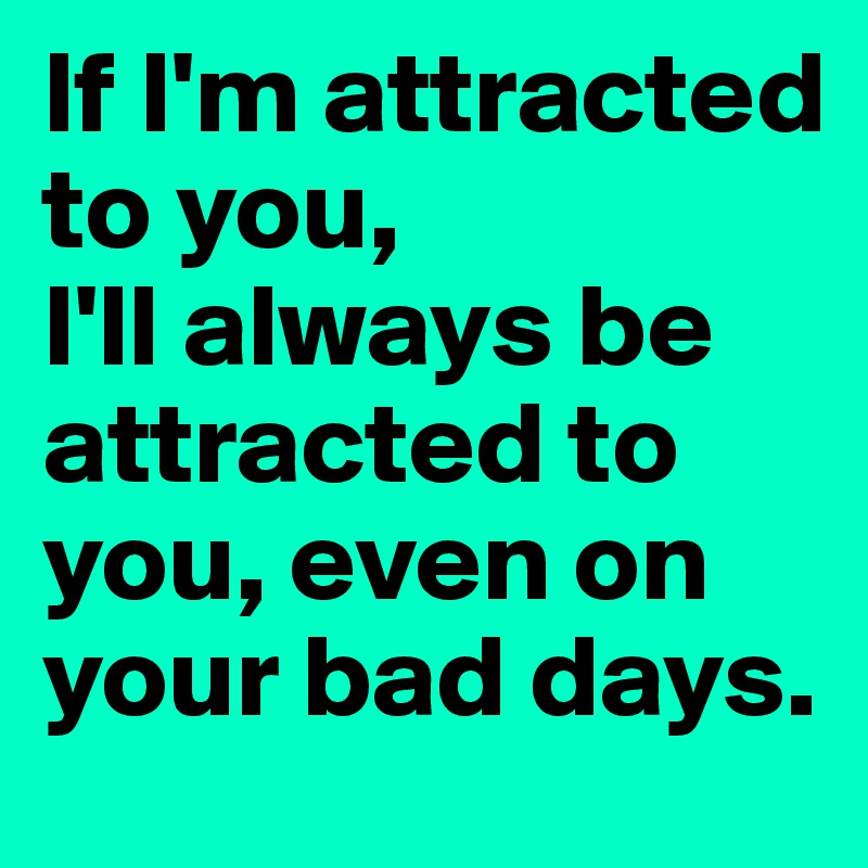 If I'm attracted to you, 
I'll always be attracted to you, even on your bad days.