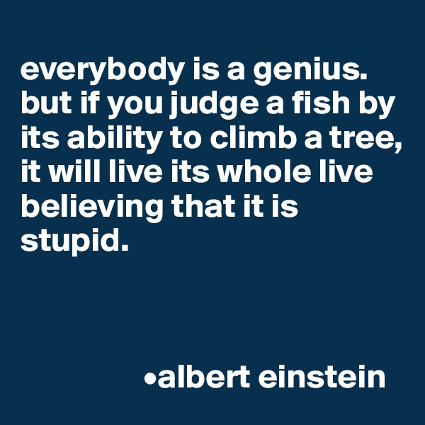 
everybody is a genius. but if you judge a fish by its ability to climb a tree, it will live its whole live believing that it is stupid.



                  •albert einstein