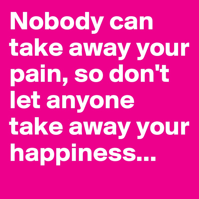 Nobody can take away your pain, so don't let anyone take away your happiness...