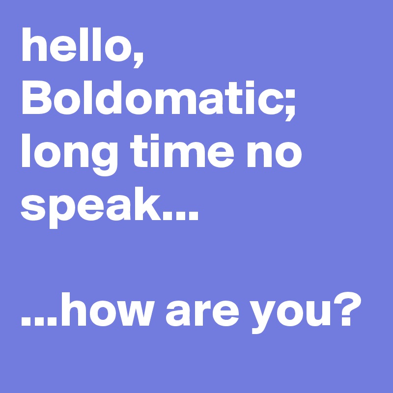 hello, Boldomatic; long time no speak...

...how are you?