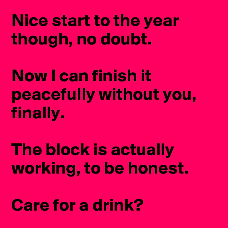 Nice start to the year though, no doubt.

Now I can finish it peacefully without you, finally. 

The block is actually working, to be honest.

Care for a drink? 