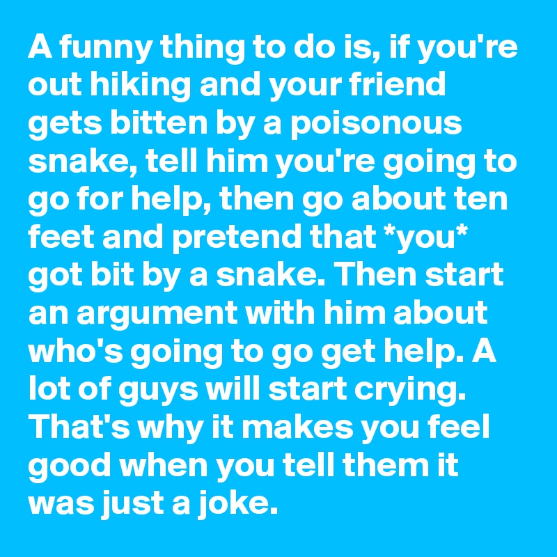 A funny thing to do is, if you're out hiking and your friend gets bitten by a poisonous snake, tell him you're going to go for help, then go about ten feet and pretend that *you* got bit by a snake. Then start an argument with him about who's going to go get help. A lot of guys will start crying. That's why it makes you feel good when you tell them it was just a joke.