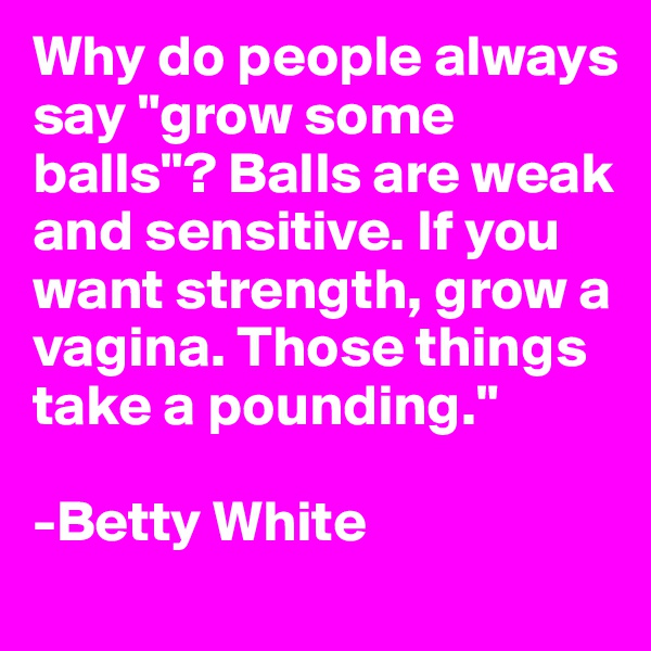 Why do people always say "grow some balls"? Balls are weak and sensitive. If you want strength, grow a vagina. Those things take a pounding."

-Betty White