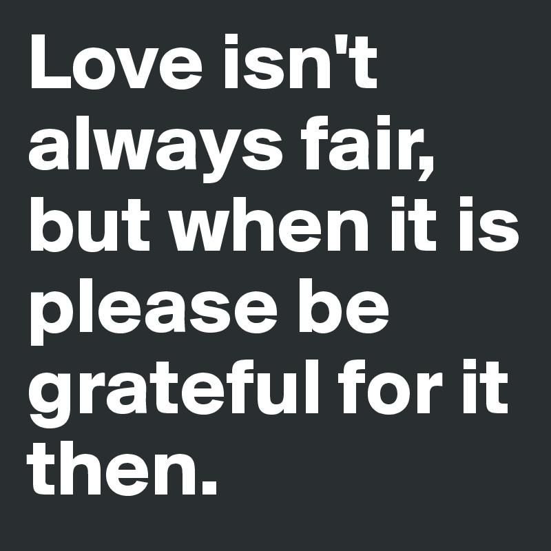 Love isn't always fair, but when it is
please be grateful for it then. 