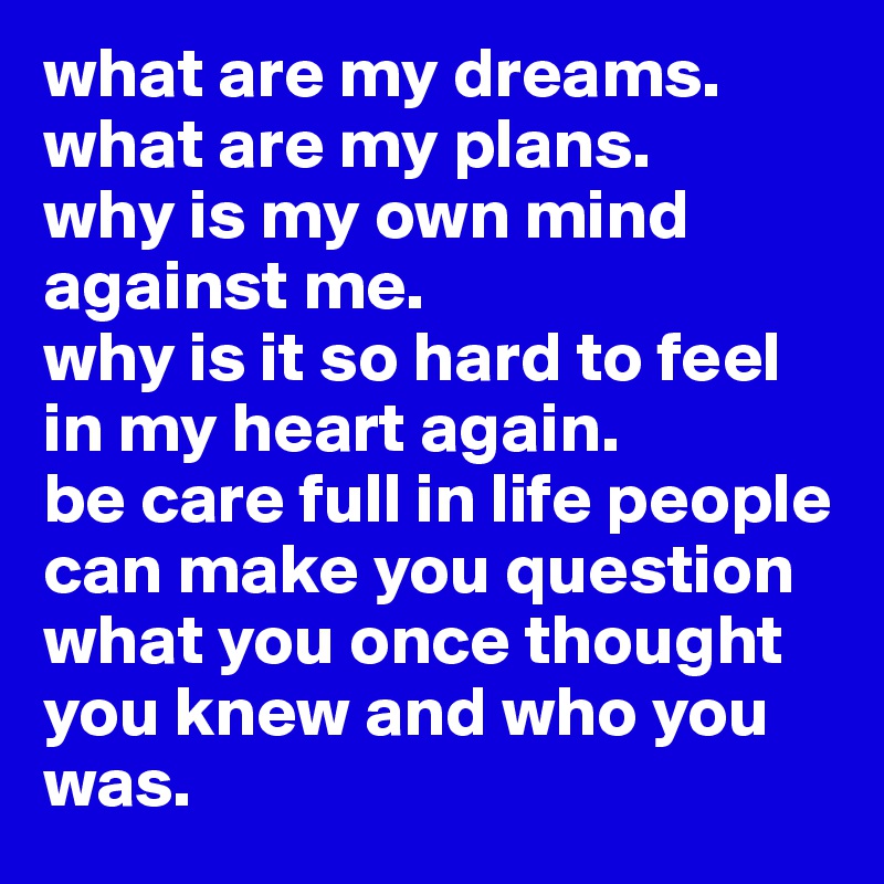 what are my dreams.
what are my plans.
why is my own mind against me.
why is it so hard to feel in my heart again. 
be care full in life people can make you question what you once thought you knew and who you was. 