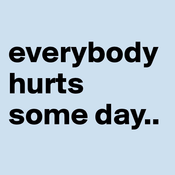 
everybody hurts some day.. 
