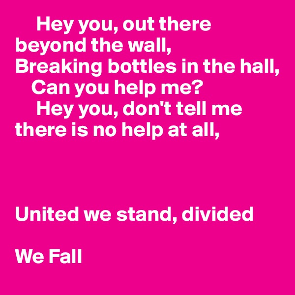      Hey you, out there beyond the wall, 
Breaking bottles in the hall,
    Can you help me?
     Hey you, don't tell me there is no help at all,
    


United we stand, divided 

We Fall