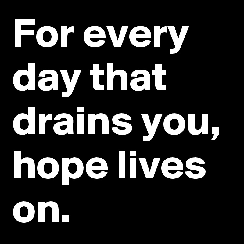 For every day that drains you, hope lives on.
