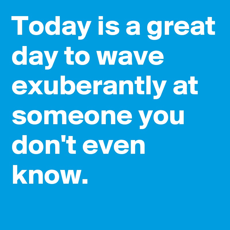 Today is a great day to wave exuberantly at someone you don't even know.