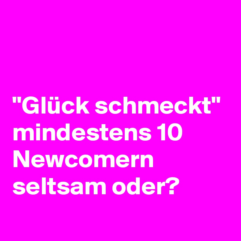 


"Glück schmeckt" mindestens 10 Newcomern seltsam oder? 