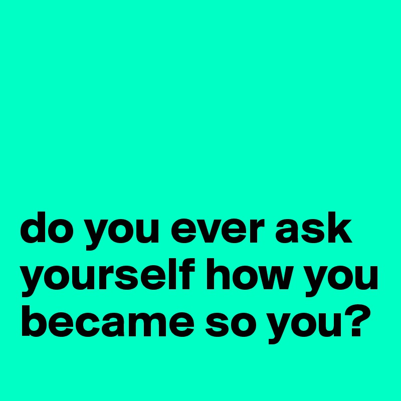 



do you ever ask yourself how you became so you?