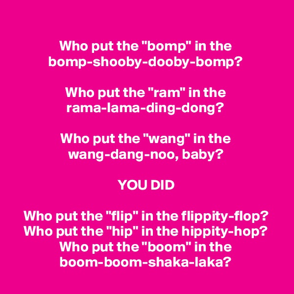 
Who put the "bomp" in the bomp-shooby-dooby-bomp?

Who put the "ram" in the rama-lama-ding-dong?

Who put the "wang" in the wang-dang-noo, baby?

YOU DID

Who put the "flip" in the flippity-flop?
Who put the "hip" in the hippity-hop?
Who put the "boom" in the boom-boom-shaka-laka?
 